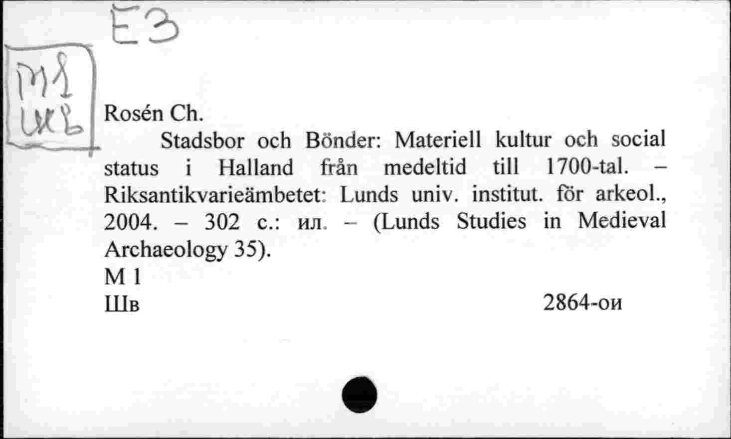 ﻿№ 4
> ; Rosén Ch.
Stadsbor och Bonder: Materiell kultur och social status і Hailand fran medeltid till 1700-tal. -Riksantikvarieämbetet: Lunds univ. institut, för arkeol., 2004. - 302 с.: ил. - (Lunds Studies in Medieval Archaeology 35). M 1 Шв
2864-ои